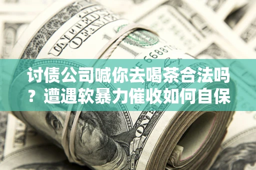 武汉讨债公司喊你去喝茶合法吗？遭遇软暴力催收如何自保？